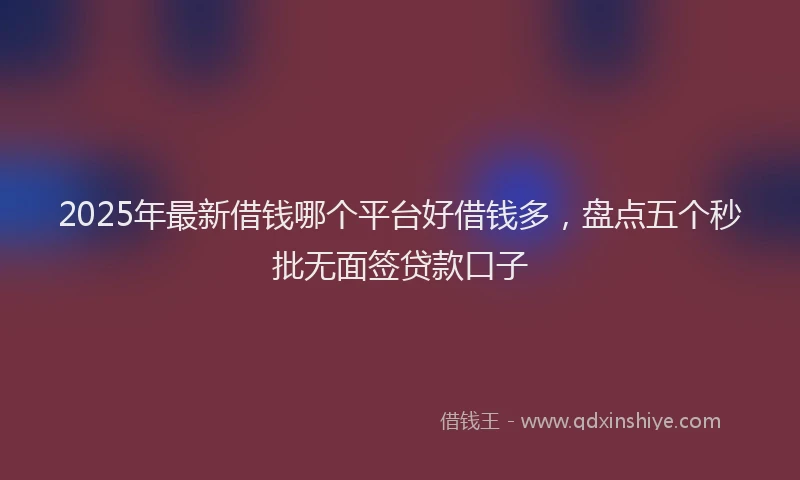 2025年最新借钱哪个平台好借钱多，盘点五个秒批无面签贷款口子
