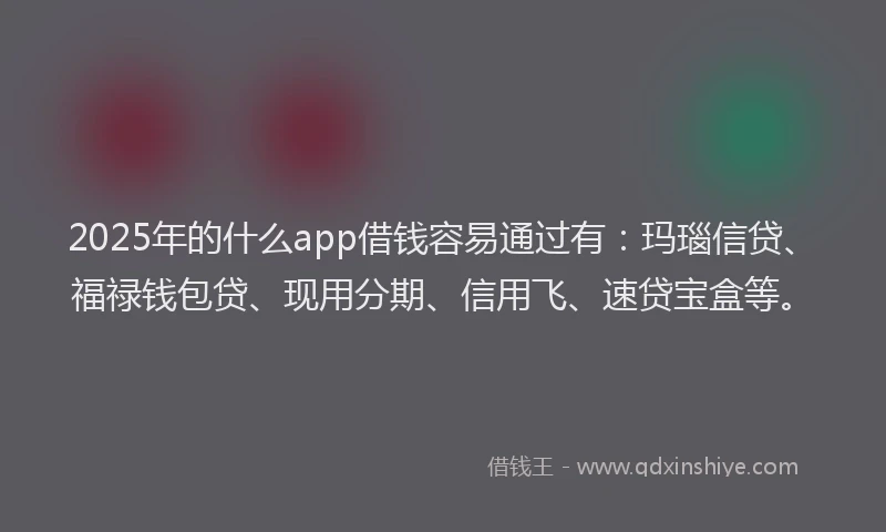 2025年的什么app借钱容易通过有：玛瑙信贷、福禄钱包贷、现用分期、信用飞、速贷宝盒等。