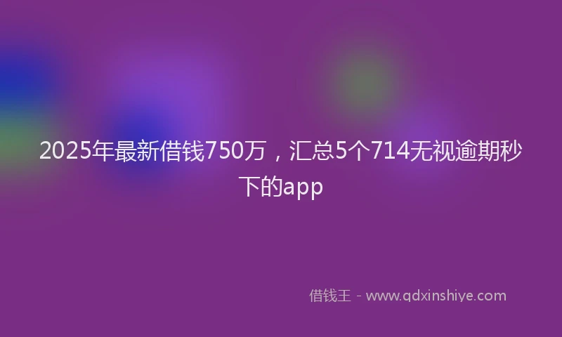 2025年最新借钱750万，汇总5个714无视逾期秒下的app