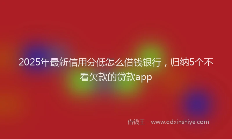 2025年最新信用分低怎么借钱银行，归纳5个不看欠款的贷款app