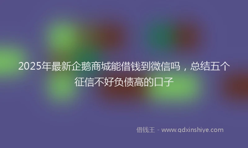 2025年最新企鹅商城能借钱到微信吗，总结五个征信不好负债高的口子