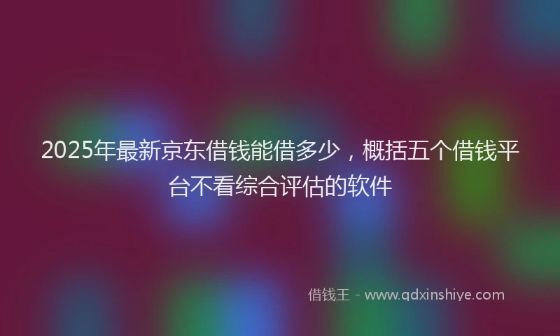 2025年最新京东借钱能借多少，概括五个借钱平台不看综合评估的软件