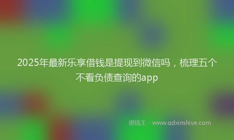 2025年最新乐享借钱是提现到微信吗，梳理五个不看负债查询的app
