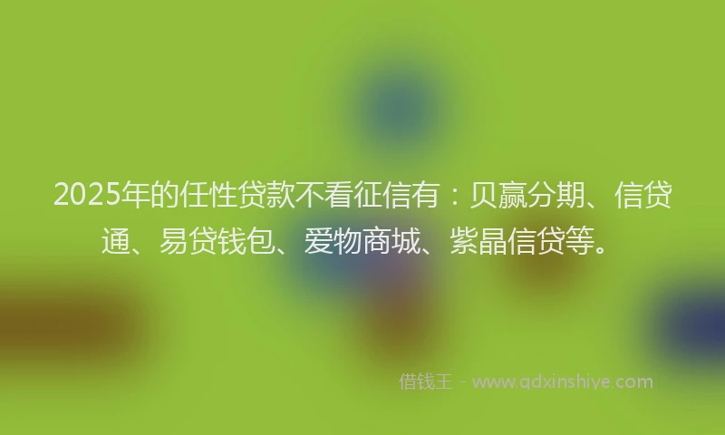 2025年的任性贷款不看征信有：贝赢分期、信贷通、易贷钱包、爱物商城、紫晶信贷等。