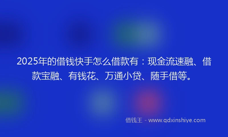 2025年的借钱快手怎么借款有：现金流速融、借款宝融、有钱花、万通小贷、随手借等。