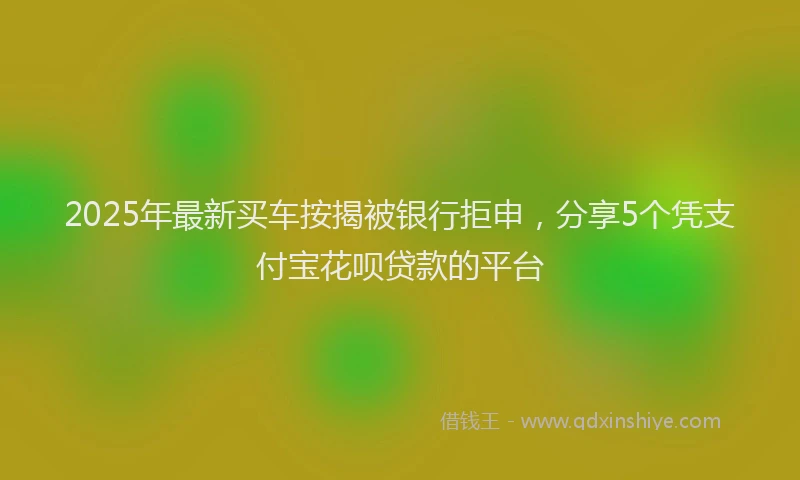 2025年最新买车按揭被银行拒申，分享5个凭支付宝花呗贷款的平台