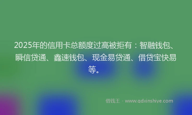 2025年的信用卡总额度过高被拒有：智融钱包、瞬信贷通、鑫速钱包、现金易贷通、借贷宝快易等。