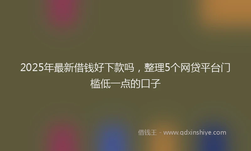 2025年最新借钱好下款吗，整理5个网贷平台门槛低一点的口子