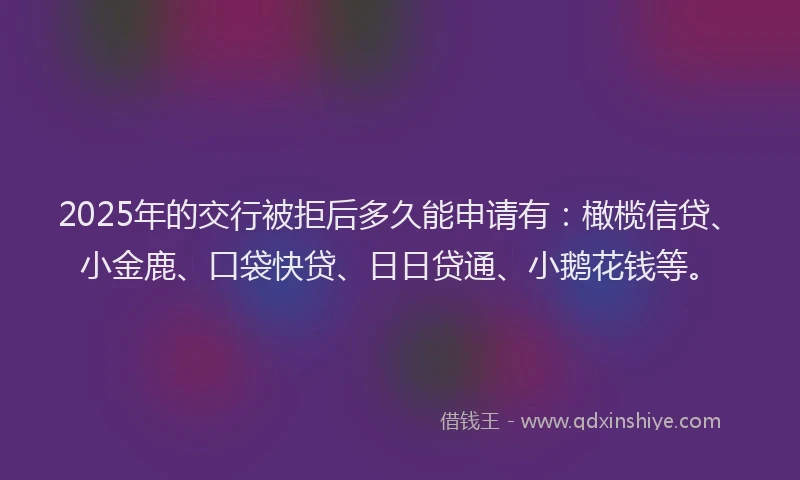 2025年的交行被拒后多久能申请有：橄榄信贷、小金鹿、口袋快贷、日日贷通、小鹅花钱等。