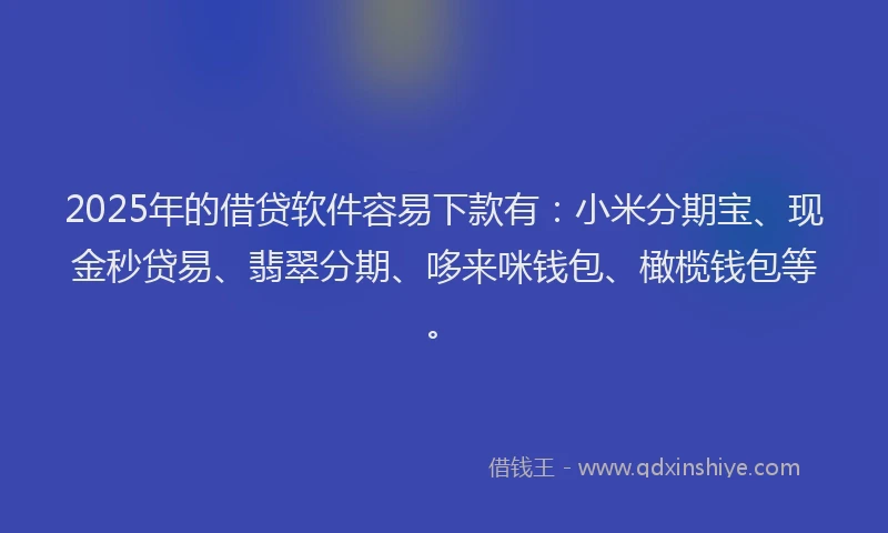 2025年的借贷软件容易下款有：小米分期宝、现金秒贷易、翡翠分期、哆来咪钱包、橄榄钱包等。