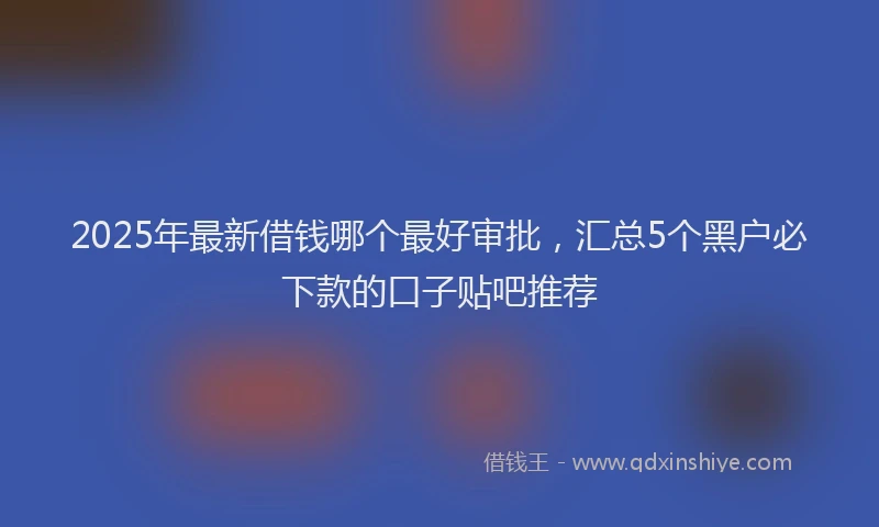 2025年最新借钱哪个最好审批，汇总5个黑户必下款的口子贴吧推荐