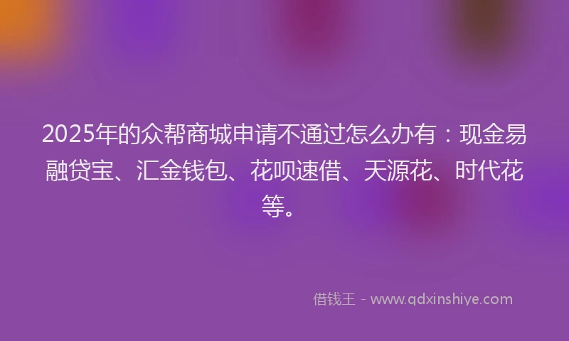 2025年的众帮商城申请不通过怎么办有：现金易融贷宝、汇金钱包、花呗速借、天源花、时代花等。