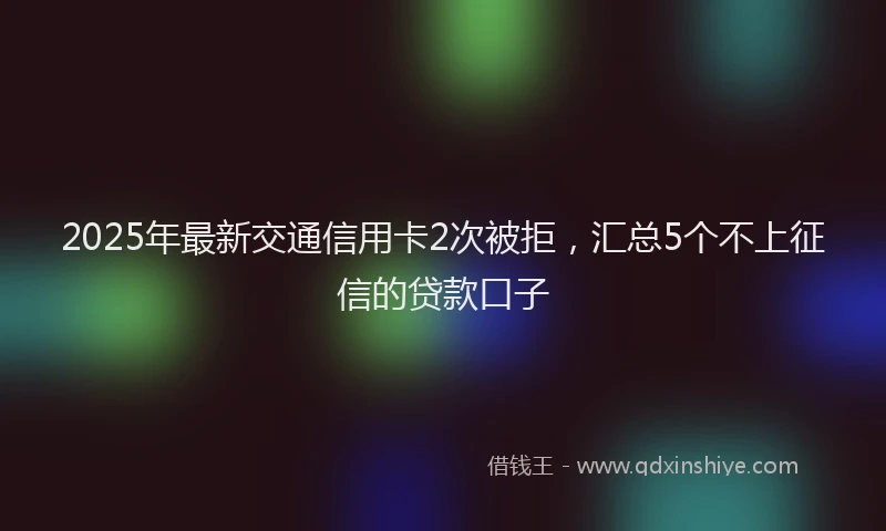 2025年最新交通信用卡2次被拒，汇总5个不上征信的贷款口子