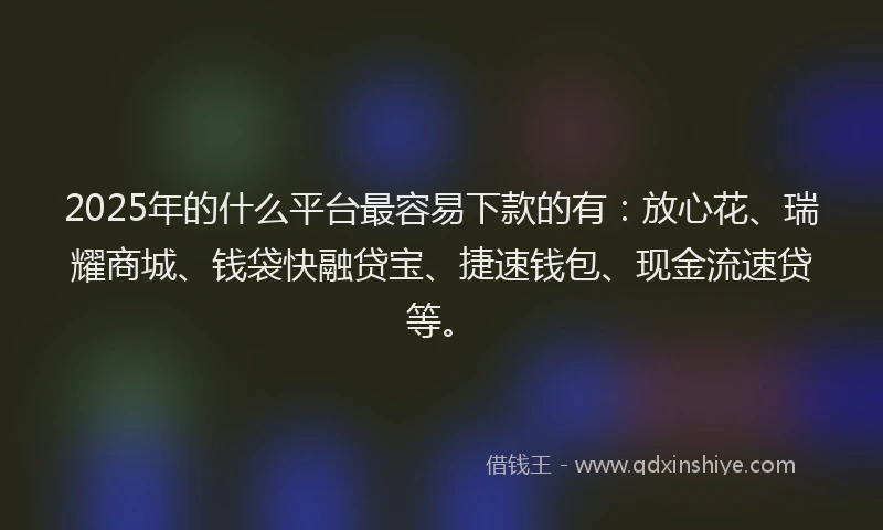 2025年的什么平台最容易下款的有：放心花、瑞耀商城、钱袋快融贷宝、捷速钱包、现金流速贷等。