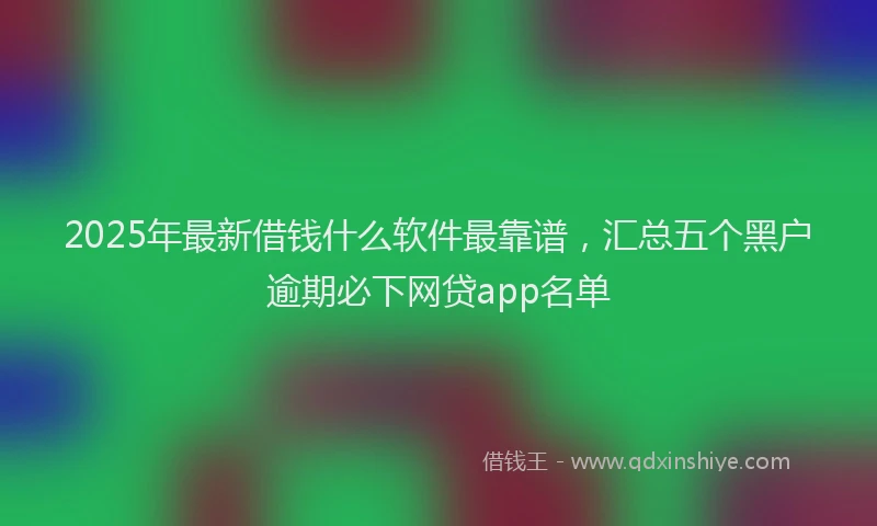 2025年最新借钱什么软件最靠谱，汇总五个黑户逾期必下网贷app名单