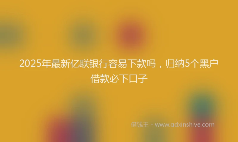 2025年最新亿联银行容易下款吗，归纳5个黑户借款必下口子