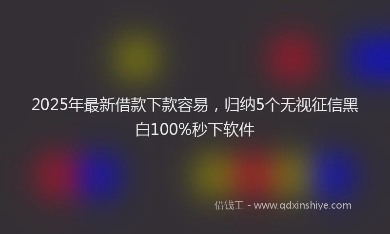 2025年最新借款下款容易，归纳5个无视征信黑白100%秒下软件