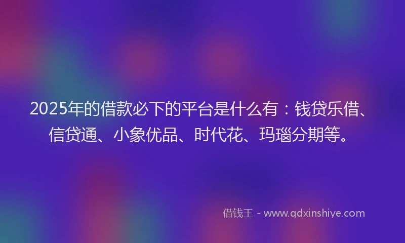 2025年的借款必下的平台是什么有：钱贷乐借、信贷通、小象优品、时代花、玛瑙分期等。