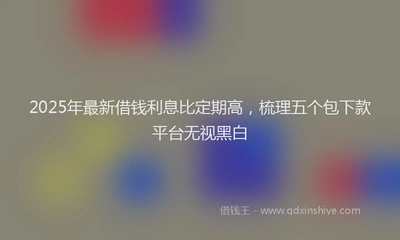 2025年最新借钱利息比定期高，梳理五个包下款平台无视黑白