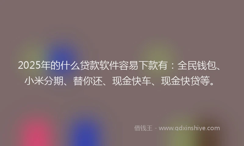 2025年的什么贷款软件容易下款有：全民钱包、小米分期、替你还、现金快车、现金快贷等。