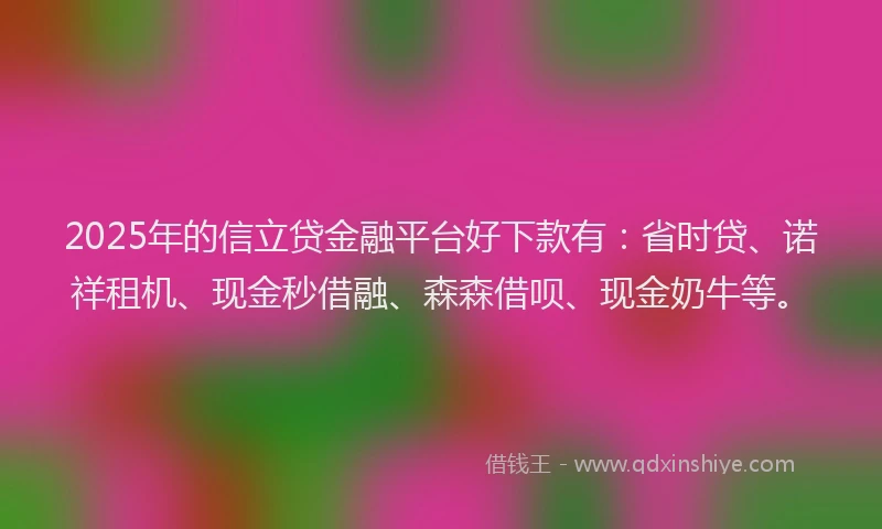 2025年的信立贷金融平台好下款有：省时贷、诺祥租机、现金秒借融、森森借呗、现金奶牛等。