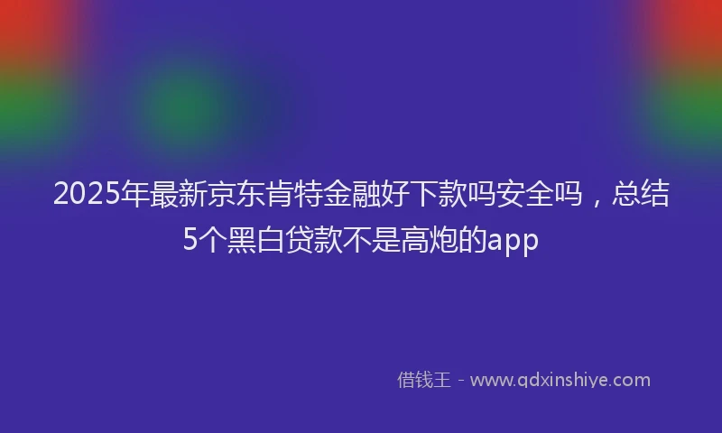 2025年最新京东肯特金融好下款吗安全吗，总结5个黑白贷款不是高炮的app