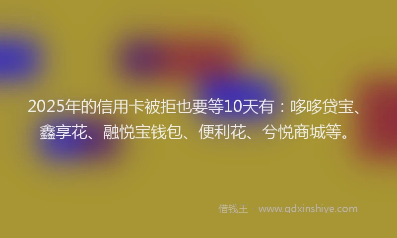 2025年的信用卡被拒也要等10天有：哆哆贷宝、鑫享花、融悦宝钱包、便利花、兮悦商城等。