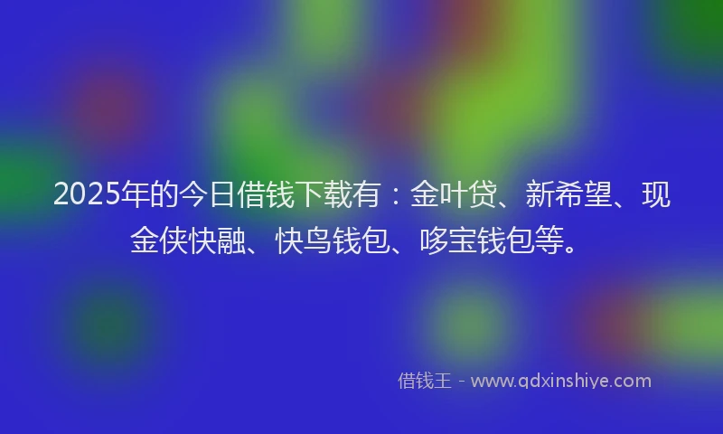 2025年的今日借钱下载有：金叶贷、新希望、现金侠快融、快鸟钱包、哆宝钱包等。