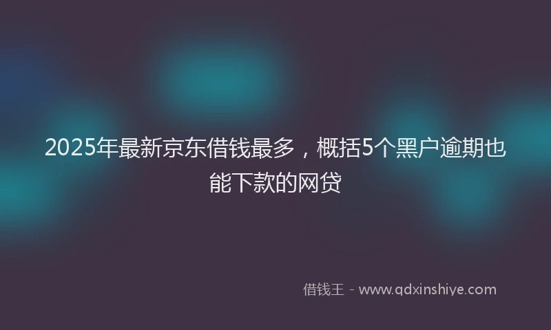 2025年最新京东借钱最多，概括5个黑户逾期也能下款的网贷