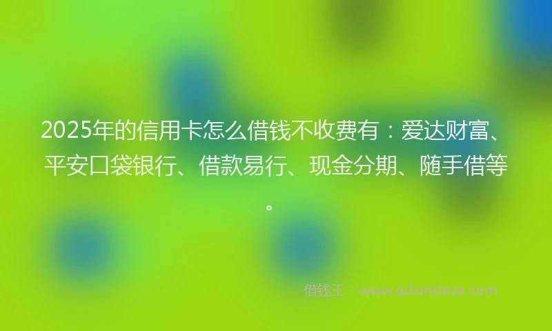 2025年的信用卡怎么借钱不收费有：爱达财富、平安口袋银行、借款易行、现金分期、随手借等。