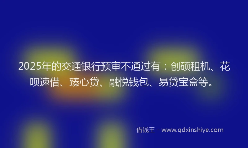 2025年的交通银行预审不通过有：创硕租机、花呗速借、臻心贷、融悦钱包、易贷宝盒等。