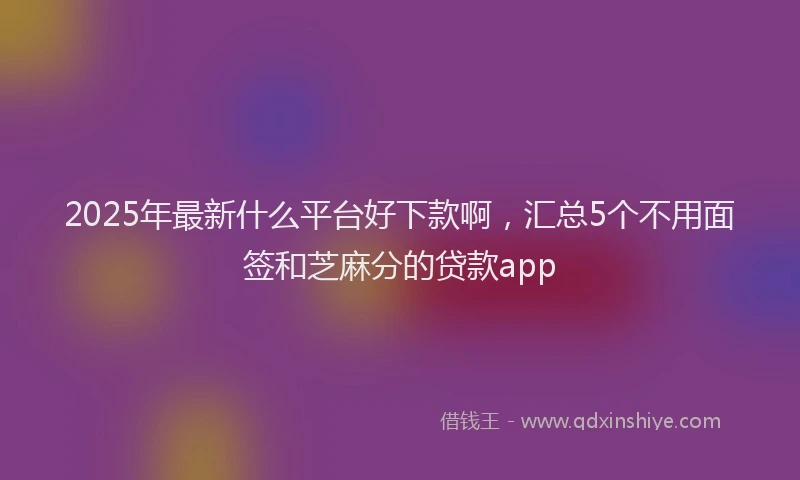 2025年最新什么平台好下款啊，汇总5个不用面签和芝麻分的贷款app