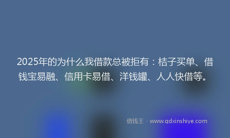 2025年的为什么我借款总被拒有：桔子买单、借钱宝易融、信用卡易借、洋钱罐、人人快借等。
