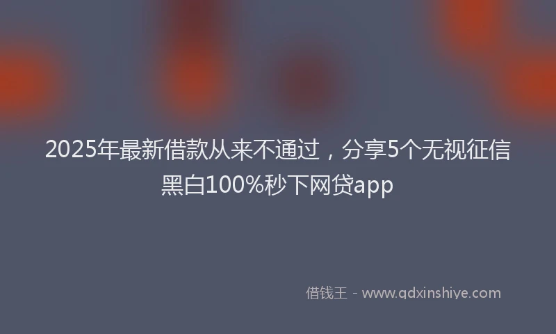 2025年最新借款从来不通过，分享5个无视征信黑白100%秒下网贷app