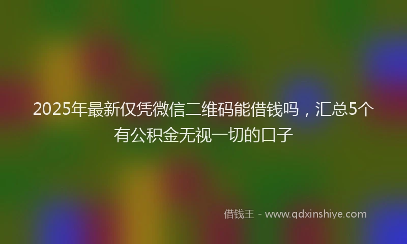 2025年最新仅凭微信二维码能借钱吗，汇总5个有公积金无视一切的口子