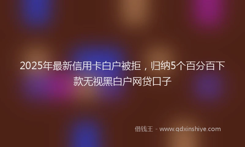 2025年最新信用卡白户被拒，归纳5个百分百下款无视黑白户网贷口子