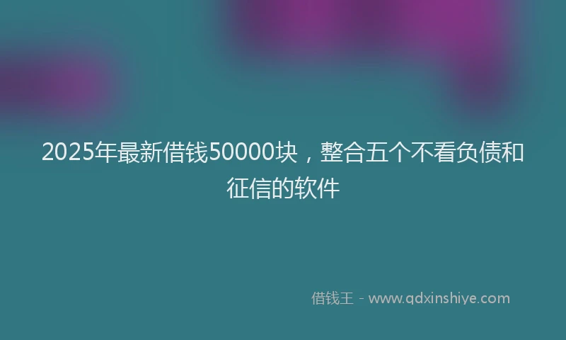 2025年最新借钱50000块，整合五个不看负债和征信的软件