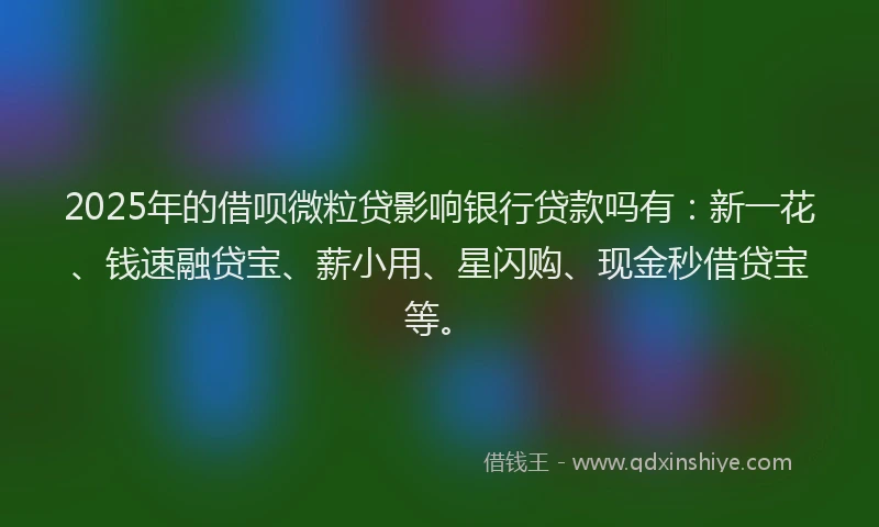 2025年的借呗微粒贷影响银行贷款吗有：新一花、钱速融贷宝、薪小用、星闪购、现金秒借贷宝等。