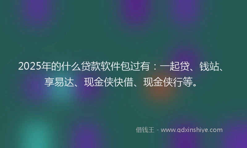2025年的什么贷款软件包过有：一起贷、钱站、享易达、现金侠快借、现金侠行等。