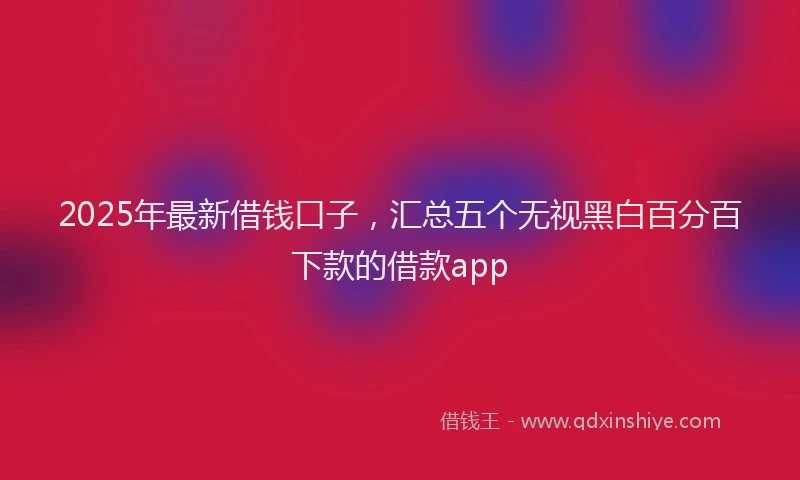 2025年最新借钱口子，汇总五个无视黑白百分百下款的借款app
