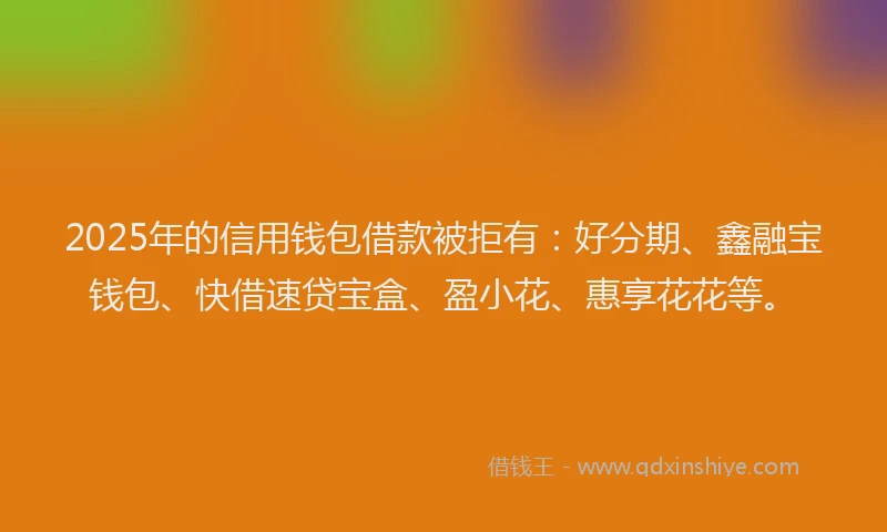 2025年的信用钱包借款被拒有：好分期、鑫融宝钱包、快借速贷宝盒、盈小花、惠享花花等。