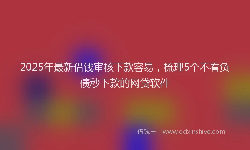 2025年最新借钱审核下款容易，梳理5个不看负债秒下款的网贷软件