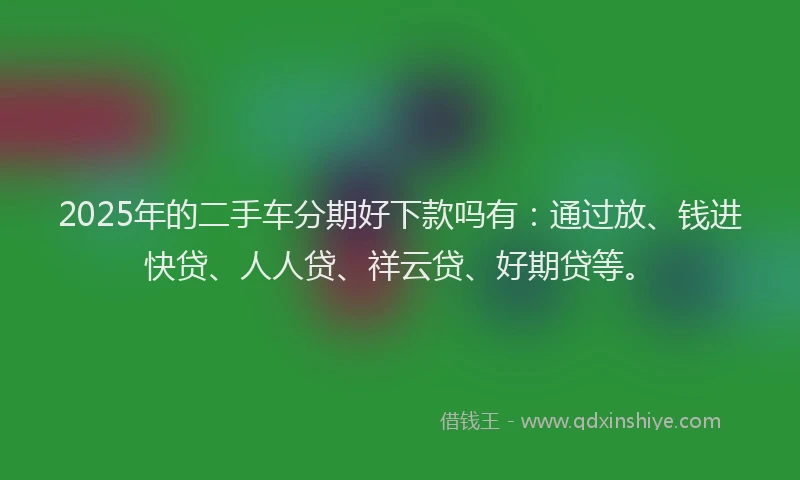 2025年的二手车分期好下款吗有：通过放、钱进快贷、人人贷、祥云贷、好期贷等。