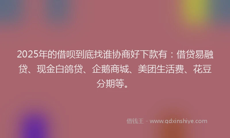 2025年的借呗到底找谁协商好下款有：借贷易融贷、现金白鸽贷、企鹅商城、美团生活费、花豆分期等。