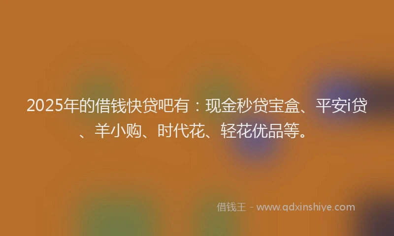 2025年的借钱快贷吧有：现金秒贷宝盒、平安i贷、羊小购、时代花、轻花优品等。