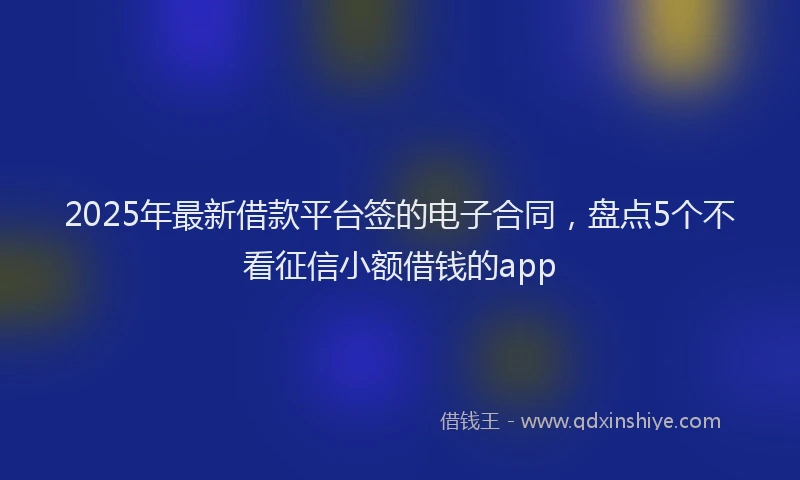 2025年最新借款平台签的电子合同，盘点5个不看征信小额借钱的app