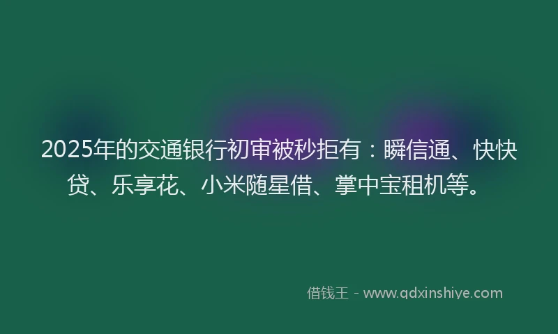 2025年的交通银行初审被秒拒有：瞬信通、快快贷、乐享花、小米随星借、掌中宝租机等。