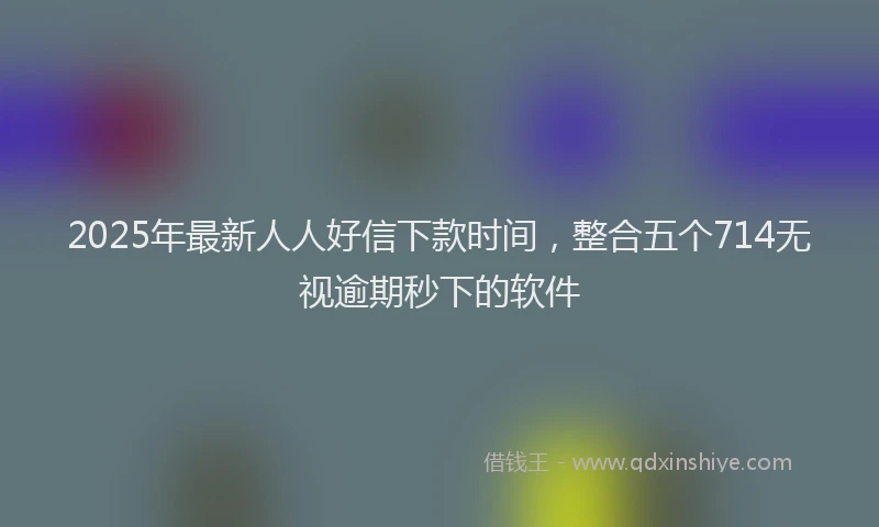 2025年最新人人好信下款时间，整合五个714无视逾期秒下的软件