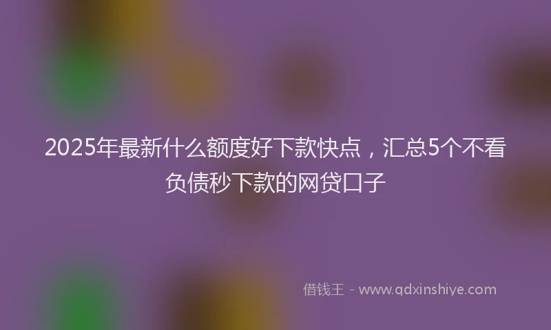 2025年最新什么额度好下款快点，汇总5个不看负债秒下款的网贷口子