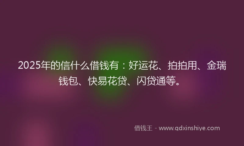 2025年的信什么借钱有:好运花、拍拍用、金瑞钱包、快易花贷、闪贷通等。